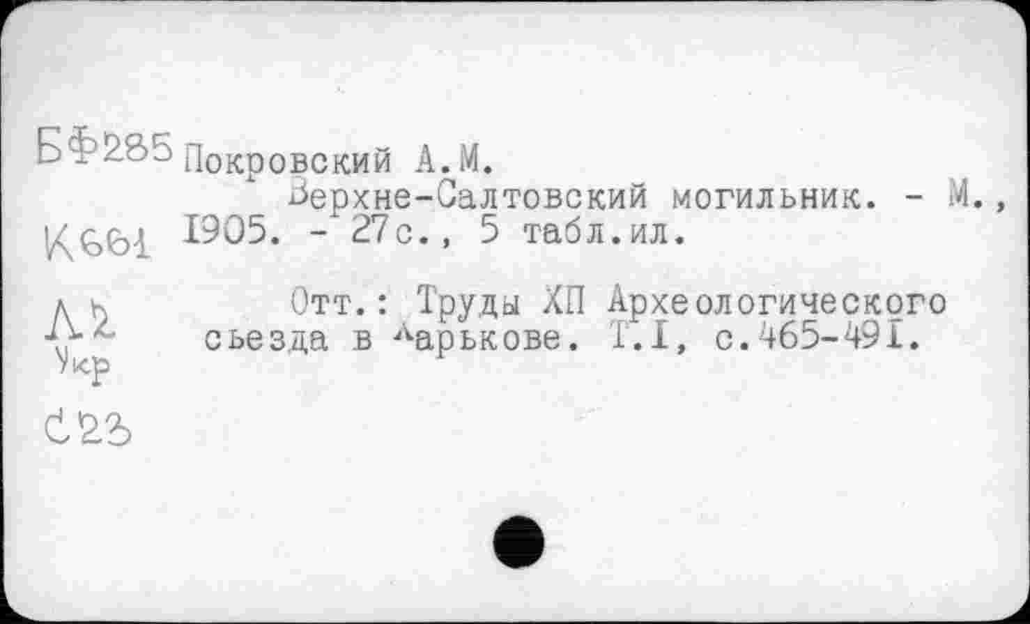 ﻿Бї 285 Покровский А. М.
Зерхне-Салтовский могильник. - М. К861 1905. - 27с., 5 табл.ил.
МОтт. : Труды ХП Археологического съезда в ларькове. 1.1, с.465-491.
'Укр